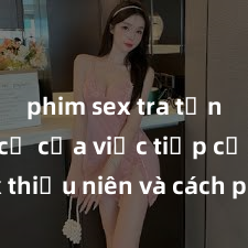 phim sex tra tấn Nguy cơ của việc tiếp cận sex thiếu niên và cách phòng ngừa trong xã hội hiện đại