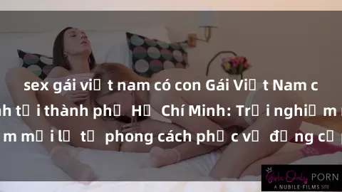 sex gái việt nam có con Gái Việt Nam chuyển giới làm tình tại thành phố Hồ Chí Minh: Trải nghiệm mới lạ từ phong cách phục vụ đẳng cấp và chuyên nghiệp