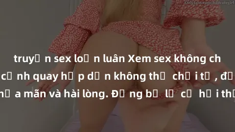 truyện sex loạn luân Xem sex không che miễn phí với các cảnh quay hấp dẫn không thể chối từ, đảm bảo bạn sẽ thỏa mãn và hài lòng. Đừng bỏ lỡ cơ hội thưởng thức những video sex chất lượng ngay hôm nay!