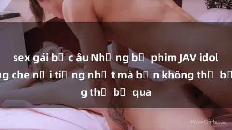 sex gái bắc âu Những bộ phim JAV idol không che nổi tiếng nhất mà bạn không thể bỏ qua