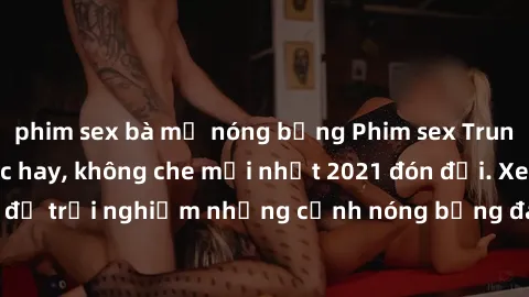 phim sex bà mẹ nóng bỏng Phim sex Trung Quốc vietsub cực hay, không che mới nhất 2021 đón đợi. Xem ngay để trải nghiệm những cảnh nóng bỏng đang gây sốt trong làng giải trí.