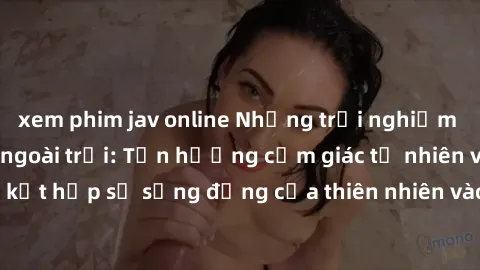 xem phim jav online Những trải nghiệm tuyệt vời với sex ngoài trời: Tận hưởng cảm giác tự nhiên và hứng khởi khi kết hợp sự sống động của thiên nhiên vào cuộc yêu trong không gian ngoài trời.