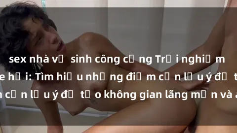 sex nhà vệ sinh công cộng Trải nghiệm sex thú vị trong xe hơi: Tìm hiểu những điểm cần lưu ý để tạo không gian lãng mạn và an toàn