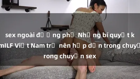 sex ngoài đường phố Những bí quyết khiến mILF Việt Nam trở nên hấp dẫn trong chuyện sex
