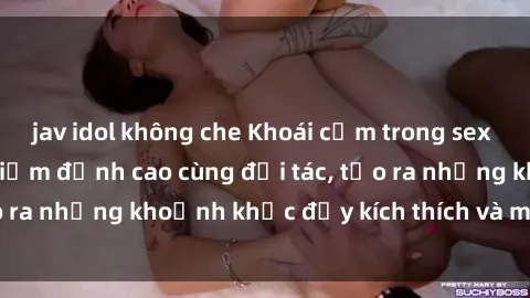 jav idol không che Khoái cảm trong sex  Việt Nam: Trải nghiệm đỉnh cao cùng đối tác, tạo ra những khoảnh khắc đầy kích thích và mãn nhãn.