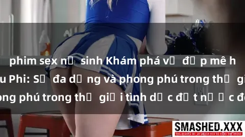 phim sex nữ sinh Khám phá vẻ đẹp mê hoặc của sex Châu Phi: Sự đa dạng và phong phú trong thế giới tình dục đất nước đen