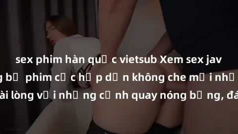 sex phim hàn quốc vietsub Xem sex jav không che - Những bộ phim cực hấp dẫn không che mới nhất. Đảm bảo hài lòng với những cảnh quay nóng bỏng, đáng xem. Đặt ngay để trải nghiệm!