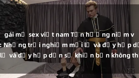 gái mỹ sex việt nam Tận hưởng niềm vui của sex gái già: Những trải nghiệm mới lạ và đầy hấp dẫn sẽ khiến bạn không thể quên