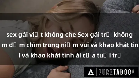 sex gái việt không che Sex gái trẻ không che: Trải nghiệm đắm chìm trong niềm vui và khao khát tình ái của tuổi trẻ