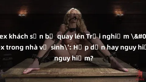 sex khách sạn bị quay lén Trải nghiệm 'sex trong nhà vệ sinh': Hấp dẫn hay nguy hiểm?
