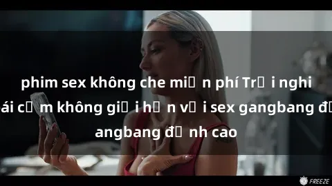 phim sex không che miễn phí Trải nghiệm khoái cảm không giới hạn với sex gangbang đỉnh cao