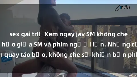 sex gái trẻ Xem ngay jav SM không che, sự kết hợp hoàn hảo giữa SM và phim người lớn. Những cảnh quay táo bạo, không che sẽ khiến bạn phải trầm trồ và hứng thú.