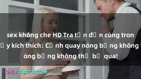 sex không che HD Tra tấn đến cùng trong phim sex đầy kích thích: Cảnh quay nóng bỏng không thể bỏ qua!