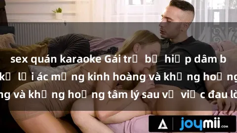 sex quán karaoke Gái trẻ bị hiếp dâm bạo lực: Nạn nhân kể lại ác mộng kinh hoàng và khủng hoảng tâm lý sau vụ việc đau lòng