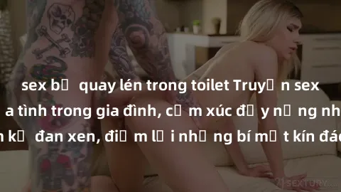 sex bị quay lén trong toilet Truyện sex loạn luân: Vòng lửa tình trong gia đình, cảm xúc đầy nồng nhiệt và cấm kỵ đan xen, điểm lại những bí mật kín đáo của thế giới tâm lý đầy khêu gợi.