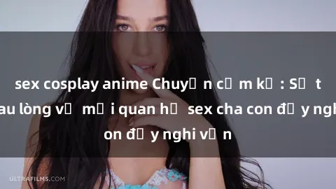 sex cosplay anime Chuyện cấm kỵ: Sự thật đau lòng về mối quan hệ sex cha con đầy nghi vấn