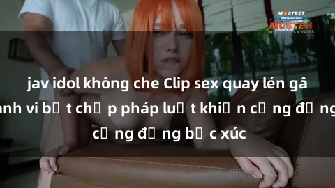 jav idol không che Clip sex quay lén gây sốc: Hành vi bất chấp pháp luật khiến cộng đồng bức xúc