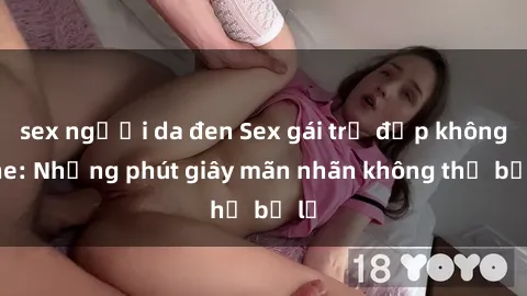 sex người da đen Sex gái trẻ đẹp không che: Những phút giây mãn nhãn không thể bỏ lỡ