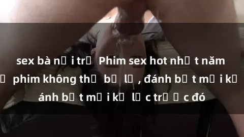 sex bà nội trợ Phim sex hot nhất năm  Top những bộ phim không thể bỏ lỡ, đánh bật mọi kỷ lục trước đó