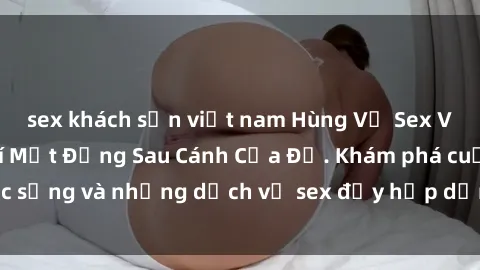 sex khách sạn việt nam Hùng Vỹ Sex Việt Nam: Những Bí Mật Đằng Sau Cánh Cửa Đỏ. Khám phá cuộc sống và những dịch vụ sex đầy hấp dẫn của người Việt Nam.