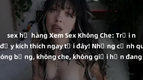 sex họ hàng Xem Sex Không Che: Trải nghiệm mới lạ và đầy kích thích ngay tại đây! Những cảnh quay nóng bỏng, không che, không giới hạn đang chờ đón bạn. Đừng bỏ lỡ!