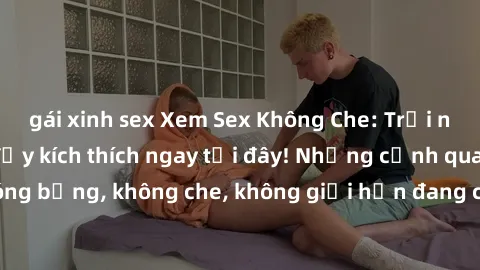 gái xinh sex Xem Sex Không Che: Trải nghiệm mới lạ và đầy kích thích ngay tại đây! Những cảnh quay nóng bỏng, không che, không giới hạn đang chờ đón bạn. Đừng bỏ lỡ!