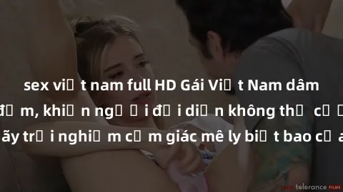 sex việt nam full HD Gái Việt Nam dâm đãng làm tình say đắm, khiến người đối diện không thể cưỡng lại được. Hãy trải nghiệm cảm giác mê ly biết bao của phong cách yêu đương đậm chất dân tộc!