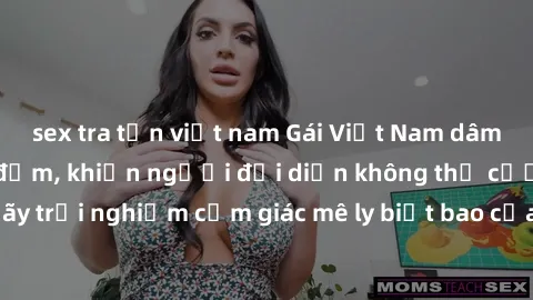 sex tra tấn việt nam Gái Việt Nam dâm đãng làm tình say đắm, khiến người đối diện không thể cưỡng lại được. Hãy trải nghiệm cảm giác mê ly biết bao của phong cách yêu đương đậm chất dân tộc!