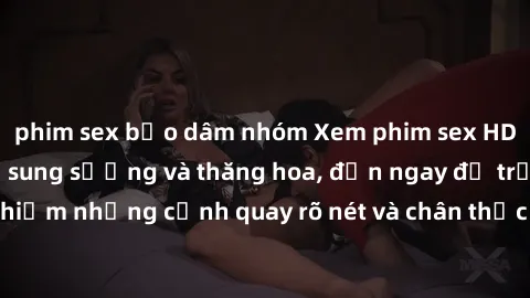 phim sex bạo dâm nhóm Xem phim sex HD: Đỉnh cao của sự sung sướng và thăng hoa, đến ngay để trải nghiệm những cảnh quay rõ nét và chân thực nhất. Hãy cùng khám phá!