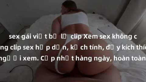sex gái việt bị lộ clip Xem sex không che miễn phí - Những clip sex hấp dẫn, kịch tính, đầy kích thích cho người xem. Cập nhật hàng ngày, hoàn toàn miễn phí, độ phân giải cao.