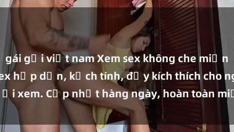 gái gọi việt nam Xem sex không che miễn phí - Những clip sex hấp dẫn, kịch tính, đầy kích thích cho người xem. Cập nhật hàng ngày, hoàn toàn miễn phí, độ phân giải cao.