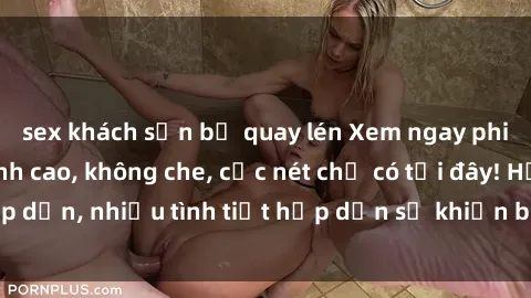 sex khách sạn bị quay lén Xem ngay phim sex full HD đỉnh cao, không che, cực nét chỉ có tại đây! Hấp dẫn, nhiều tình tiết hấp dẫn sẽ khiến bạn thỏa mãn đắm say.