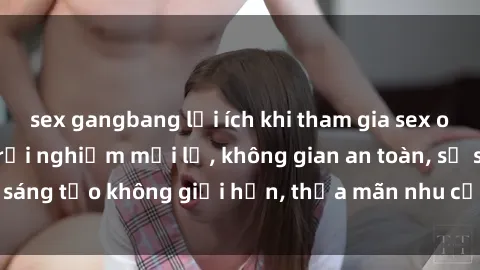 sex gangbang lợi ích khi tham gia sex online không che: Trải nghiệm mới lạ, không gian an toàn, sự sáng tạo không giới hạn, thỏa mãn nhu cầu tình dục của bạn.