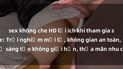 sex không che HD lợi ích khi tham gia sex online không che: Trải nghiệm mới lạ, không gian an toàn, sự sáng tạo không giới hạn, thỏa mãn nhu cầu tình dục của bạn.
