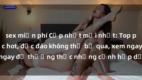 sex miễn phí Cập nhật mới nhất: Top phim JAV Vietsub cực hot, độc đáo không thể bỏ qua, xem ngay để thưởng thức những cảnh hấp dẫn và đầy kích thích!