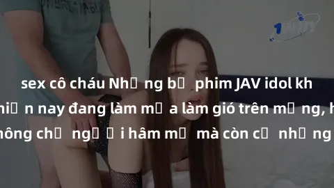 sex cô cháu Những bộ phim JAV idol không che hot nhất hiện nay đang làm mưa làm gió trên mạng, hấp dẫn không chỉ người hâm mộ mà còn cả những ai mới tìm hiểu về thể loại này!