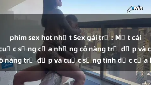 phim sex hot nhất Sex gái trẻ: Một cái nhìn sâu lắng vào cuộc sống của những cô nàng trẻ đẹp và cuộc sống tình dục của họ