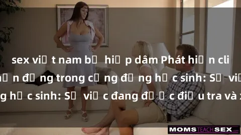 sex việt nam bị hiếp dâm Phát hiện clip sex nữ sinh gây chấn động trong cộng đồng học sinh: Sự việc đang được điều tra và xử lý