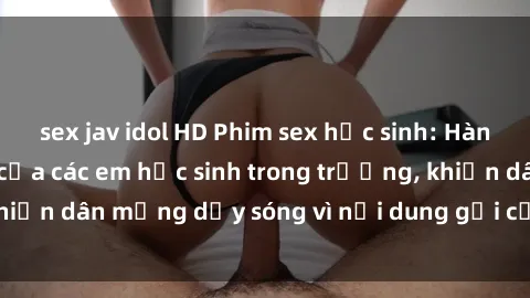 sex jav idol HD Phim sex học sinh: Hành động nóng bỏng của các em học sinh trong trường, khiến dân mạng dậy sóng vì nội dung gợi cảm và kích thích.