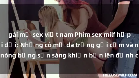 gái mỹ sex việt nam Phim sex milf hấp dẫn nhất mọi thời đại: Những cô mẹ da trắng gợi cảm và nóng bỏng sẵn sàng khiến bạn lên đỉnh chỉ trong chớp mắt!