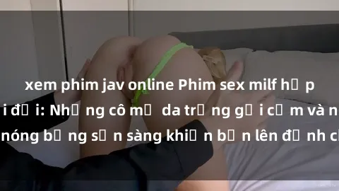 xem phim jav online Phim sex milf hấp dẫn nhất mọi thời đại: Những cô mẹ da trắng gợi cảm và nóng bỏng sẵn sàng khiến bạn lên đỉnh chỉ trong chớp mắt!