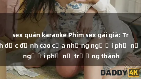 sex quán karaoke Phim sex gái già: Trải nghiệm tình dục đỉnh cao của những người phụ nữ trưởng thành