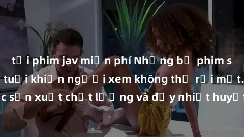 tải phim jav miễn phí Những bộ phim sex của phụ nữ lớn tuổi khiến người xem không thể rời mắt. Được sản xuất chất lượng và đầy nhiệt huyết, đáng xem và trải nghiệm.