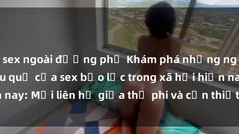 sex ngoài đường phố Khám phá những nguyên nhân và hậu quả của sex bạo lực trong xã hội hiện nay: Mối liên hệ giữa thị phi và cần thiết phải ngăn chặn.