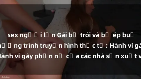 sex người lớn Gái bị trói và bị ép buộc làm tình trong chương trình truyền hình thực tế: Hành vi gây phẫn nộ của các nhà sản xuất và người xem.