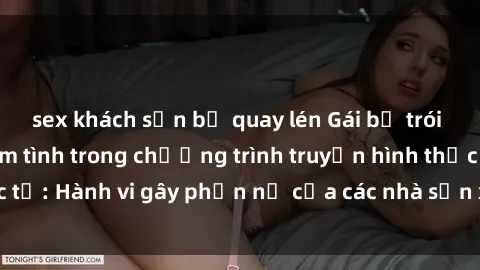 sex khách sạn bị quay lén Gái bị trói và bị ép buộc làm tình trong chương trình truyền hình thực tế: Hành vi gây phẫn nộ của các nhà sản xuất và người xem.
