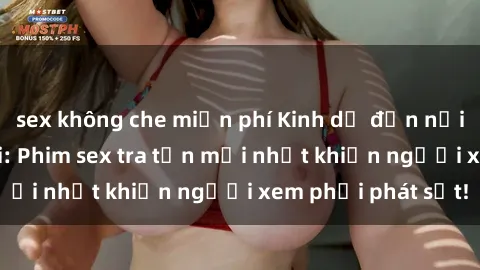 sex không che miễn phí Kinh dị đến nỗi không thể tin nổi: Phim sex tra tấn mới nhất khiến người xem phải phát sốt!