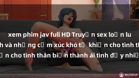 xem phim jav full HD Truyện sex loạn luân: Bí mật gia đình và những cảm xúc khó tả khiến cho tình thân biến thành ái tình đầy nhiệt huyết