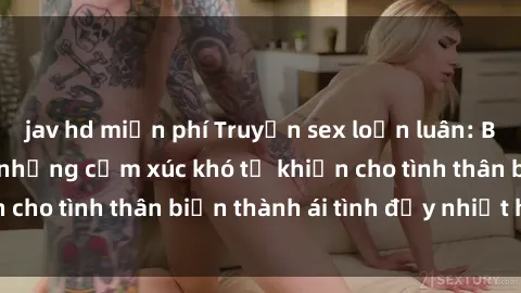 jav hd miễn phí Truyện sex loạn luân: Bí mật gia đình và những cảm xúc khó tả khiến cho tình thân biến thành ái tình đầy nhiệt huyết