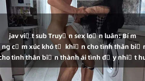 jav việt sub Truyện sex loạn luân: Bí mật gia đình và những cảm xúc khó tả khiến cho tình thân biến thành ái tình đầy nhiệt huyết